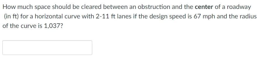 How much space should be cleared between an obstruction and the center of a roadway
(in ft) for a horizontal curve with 2-11 ft lanes if the design speed is 67 mph and the radius
of the curve is 1,037?