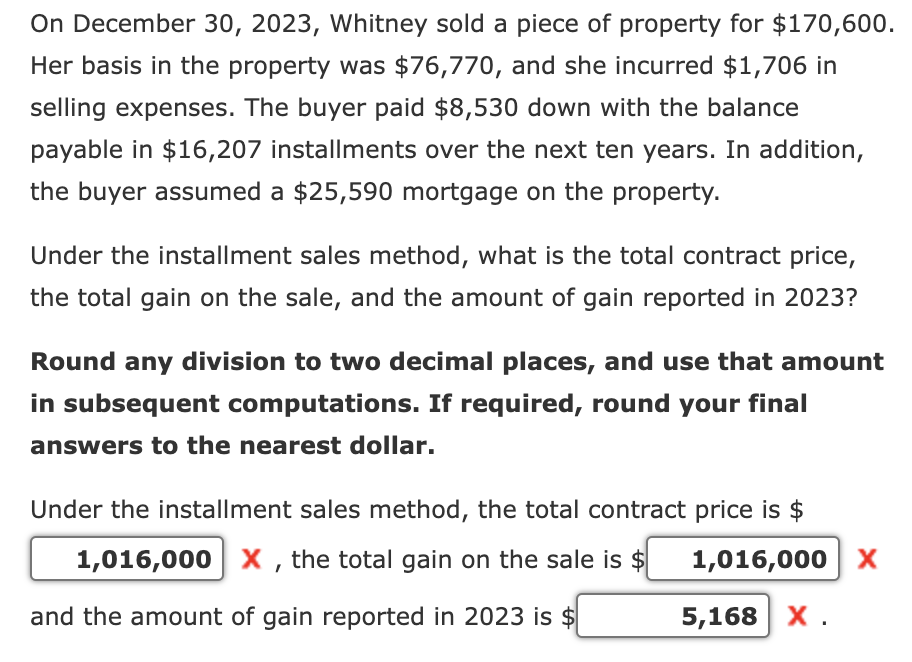On December 30, 2023, Whitney sold a piece of property for $170,600.
Her basis in the property was $76,770, and she incurred $1,706 in
selling expenses. The buyer paid $8,530 down with the balance
payable in $16,207 installments over the next ten years. In addition,
the buyer assumed a $25,590 mortgage on the property.
Under the installment sales method, what is the total contract price,
the total gain on the sale, and the amount of gain reported in 2023?
Round any division to two decimal places, and use that amount
in subsequent computations. If required, round your final
answers to the nearest dollar.
Under the installment sales method, the total contract price is $
1,016,000 X, the total gain on the sale is $
and the amount of gain reported in 2023 is $
1,016,000 ×
5,168 X.