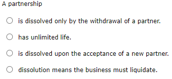 A partnership
O is dissolved only by the withdrawal of a partner.
has unlimited life.
O is dissolved upon the acceptance of a new partner.
dissolution means the business must liquidate.