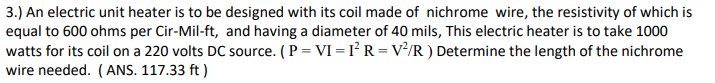 3.) An electric unit heater is to be designed with its coil made of nichrome wire, the resistivity of which is
equal to 600 ohms per Cir-Mil-ft, and having a diameter of 40 mils, This electric heater is to take 1000
watts for its coil on a 220 volts DC source. (P = VI = I² R = V²/R ) Determine the length of the nichrome
wire needed. (ANS. 117.33 ft )
