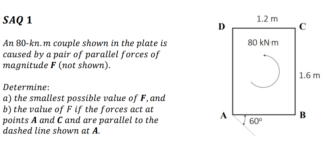 SAQ 1
1.2 m
D
C
80 kN m
An 80-kn.m couple shown in the plate is
caused by a pair of parallel forces of
magnitude F (not shown).
1.6 m
Determine:
a) the smallest possible value of F, and
b) the value of F if the forces act at
points A and C and are parallel to the
dashed line shown at A.
A
В
60°
