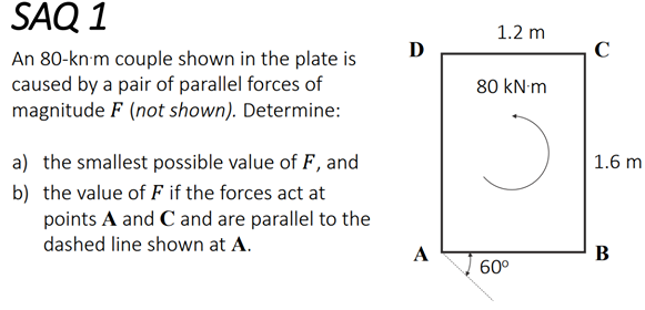 SAQ 1
1.2 m
D
C
An 80-kn'm couple shown in the plate is
caused by a pair of parallel forces of
magnitude F (not shown). Determine:
80 kN m
a) the smallest possible value of F, and
1.6 m
b) the value of F if the forces act at
points A and C and are parallel to the
dashed line shown at A.
A
В
60°
