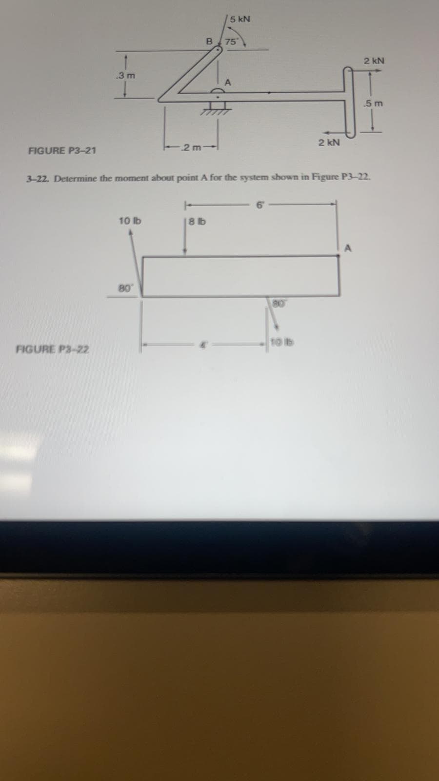 1
3 m
5 kN
B 75
2 kN
.5 m
2 kN
2 m-
FIGURE P3-21
3-22. Determine the moment about point A for the system shown in Figure P3-22.
10 lb
18 b
80°
810
10 16
FIGURE P3-22