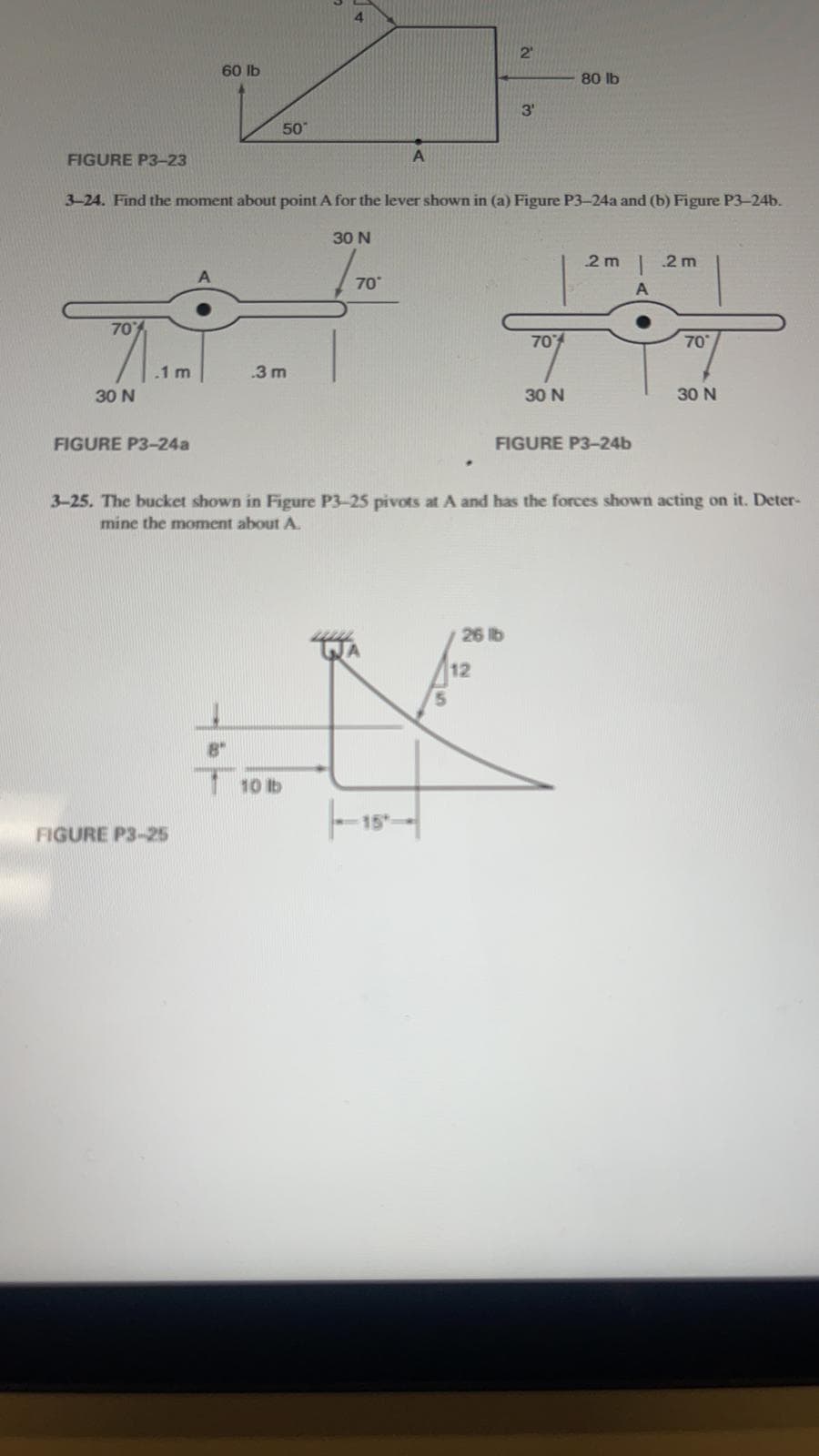 60 lb
FIGURE P3-25
80 lb
3'
50
FIGURE P3-23
A
3-24. Find the moment about point A for the lever shown in (a) Figure P3-24a and (b) Figure P3-24b.
30 N
2m | 2m
A
70
70%
70°
.1 m
.3 m
30 N
30 N
30 N
FIGURE P3-24a
FIGURE P3-24b
3-25. The bucket shown in Figure P3-25 pivots at A and has the forces shown acting on it. Deter-
mine the moment about A.
26 lb
8"
10 lb
70°
-15
2
12