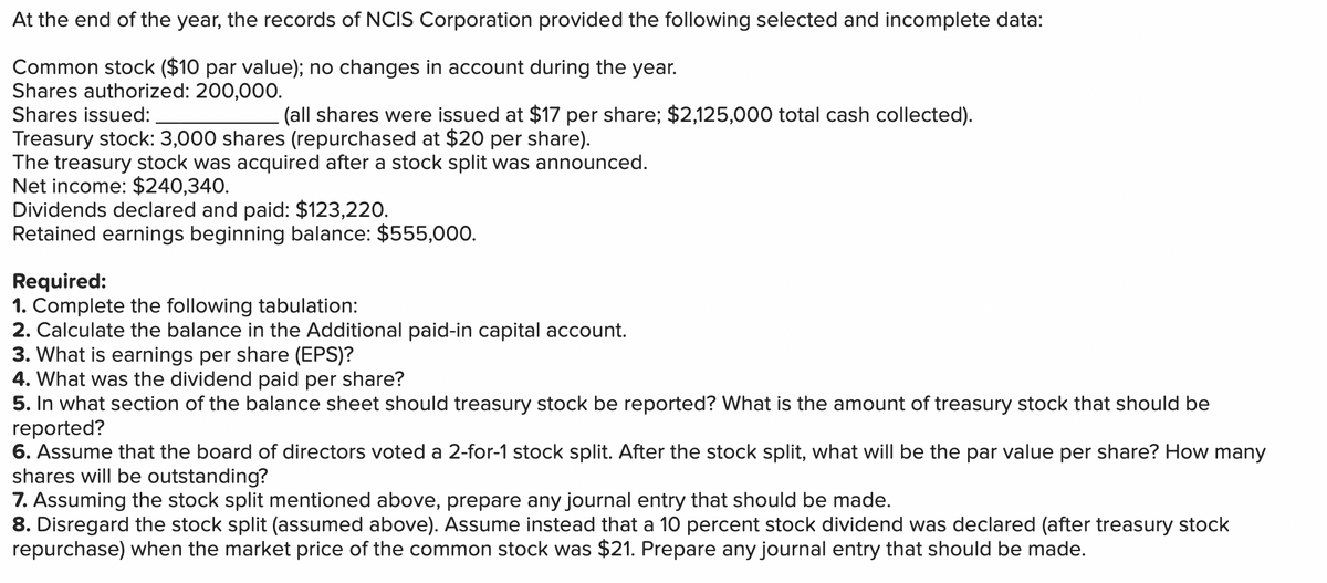 At the end of the year, the records of NCIS Corporation provided the following selected and incomplete data:
Common stock ($10 par value); no changes in account during the year.
Shares authorized: 200,000.
Shares issued:
(all shares were issued at $17 per share; $2,125,000 total cash collected).
Treasury stock: 3,000 shares (repurchased at $20 per share).
The treasury stock was acquired after a stock split was announced.
Net income: $240,340.
Dividends declared and paid: $123,220.
Retained earnings beginning balance: $555,000.
Required:
1. Complete the following tabulation:
2. Calculate the balance in the Additional paid-in capital account.
3. What is earnings per share (EPS)?
4. What was the dividend paid per share?
5. In what section of the balance sheet should treasury stock be reported? What is the amount of treasury stock that should be
reported?
6. Assume that the board of directors voted a 2-for-1 stock split. After the stock split, what will be the par value per share? How many
shares will be outstanding?
7. Assuming the stock split mentioned above, prepare any journal entry that should be made.
8. Disregard the stock split (assumed above). Assume instead that a 10 percent stock dividend was declared (after treasury stock
repurchase) when the market price of the common stock was $21. Prepare any journal entry that should be made.