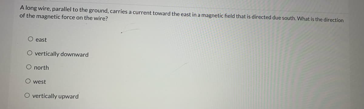 A long wire, parallel to the ground, carries a current toward the east in a magnetic field that is directed due south. What is the direction
of the magnetic force on the wire?
east
O vertically downward
O north
O west
O vertically upward
