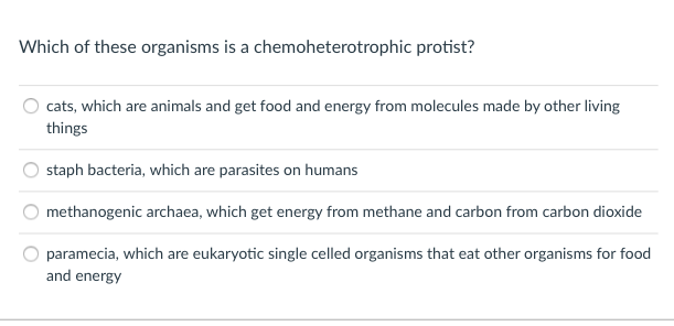 Which of these organisms is a chemoheterotrophic protist?
cats, which are animals and get food and energy from molecules made by other living
things
staph bacteria, which are parasites on humans
methanogenic archaea, which get energy from methane and carbon from carbon dioxide
paramecia, which are eukaryotic single celled organisms that eat other organisms for food
and energy
