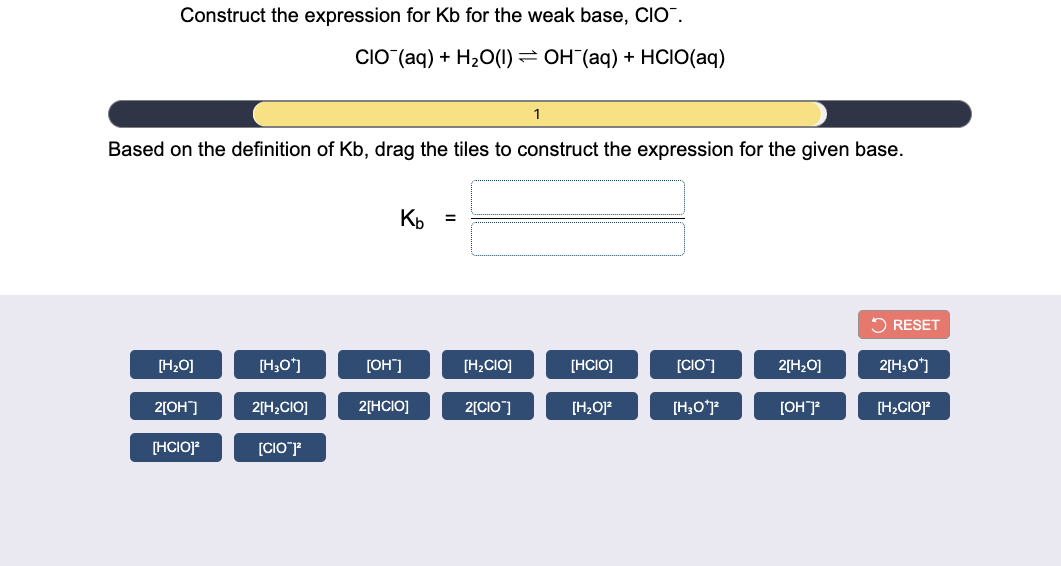Construct the expression for Kb for the weak base, CIO.
CIO (aq) + H2O(1) = OH (aq) + HCIO(aq)
1
Based on the definition of Kb, drag the tiles to construct the expression for the given base.
Kp =
2 RESET
[H2O]
[H;O*]
[OH"]
[H2CIO]
[HCIO]
[CIO]
2[H20]
2[H;O']
2[OH]
2[H;CIO]
2[HCIO]
2[CIO]
[H,O]?
[OH]
[H;CIOJ?
[HCIOJ?
[CIOF
