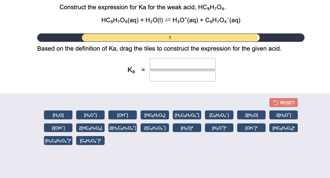 Construct the expression for Ka for the weak acid, HC3H;O4.
HC,H,04(aq) + H20(1) = H3O*(aq) + C9H,O4 (aq)
1
Based on the definition of Ka, drag the tiles to construct the expression for the given acid.
Ka
2 RESET
[H,0]
[H;O')
[OH"]
[HC3H,O4]
[H,CH,0,*]
[C,H,0,]
2[H2O]
2[H;O*]
2[OH]
2[HC3H;O4]
2[H2C3H;0,]
2[CgH;0,]
[H2O]?
[H;O*P
[OH]
[HC3H;04
[H;C3H;O,P
[C3H,0, J
