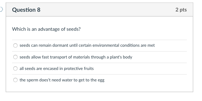 Question 8
2 pts
Which is an advantage of seeds?
seeds can remain dormant until certain environmental conditions are met
seeds allow fast transport of materials through a plant's body
all seeds are encased in protective fruits
the sperm does't need water to get to the egg
