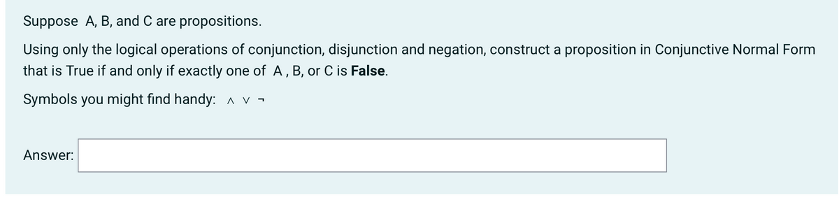 Suppose A, B, and C are propositions.
Using only the logical operations of conjunction, disjunction and negation, construct a proposition in Conjunctive Normal Form
that is True if and only if exactly one of A, B, or C is False.
Symbols you might find handy: ^v
Answer:
