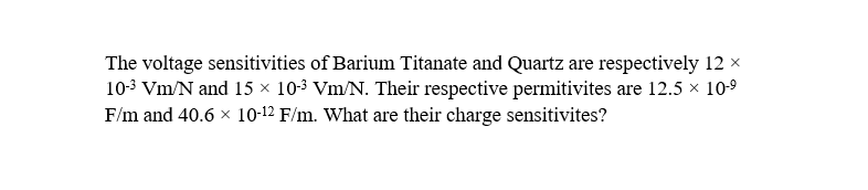 The voltage sensitivities of Barium Titanate and Quartz are respectively 12 ×
10-³ Vm/N and 15 × 10-3 Vm/N. Their respective permitivites are 12.5 × 10-⁹
F/m and 40.6 × 10-12 F/m. What are their charge sensitivites?