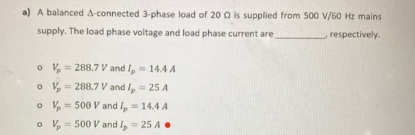 a) A balanced A-connected 3-phase load of 20 2 is supplied from 500 V/60 Hz mains
supply. The load phase voltage and load phase current are
respectively.
o
o
V₂ = 288.7 V and Ip = 14.4 A
V₂ = 288.7 V and I₂ = 25 A
o
V₂ = 500 V and I₂ = 14.4 A
o V₂ = 500 V and I₂ = 25 A.