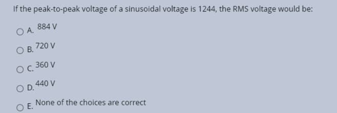 If the peak-to-peak voltage of a sinusoidal voltage is 1244, the RMS voltage would be:
884 V
O A.
O B.
720 V
O C. 360 V
O D. 440 V
O E.
None of the choices are correct