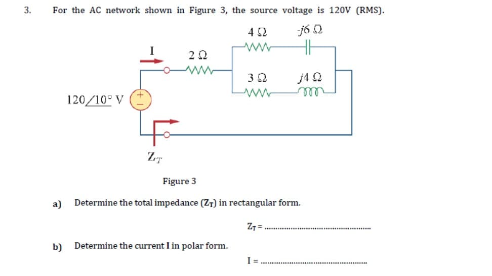 3.
For the AC network shown in Figure 3, the source voltage is 120V (RMS).
4 Ω
j6 Q
a)
120/10° V
ZIT
ΖΩ
3 Ω
b) Determine the current I in polar form.
Figure 3
Determine the total impedance (ZT) in rectangular form.
ZT=
JA Q
vor
I=