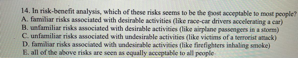 14. In risk-benefit analysis, which of these risks seems to be the nost acceptable to most people?
A. familiar risks associated with desirable activities (like race-car drivers accelerating a car)
B. unfamiliar risks associated with desirable activities (like airplane passengers in a storm)
C. unfamiliar risks associated with undesirable activities (like victims of a terrorist attack)
D. familiar risks associated with undesirable activities (like firefighters inhaling smoke)
E. all of the above risks are seen as equally acceptable to all people.
