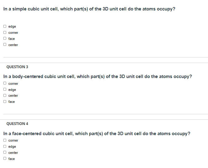 In a simple cubic unit cell, which part(s) of the 3D unit cell do the atoms occupy?
edge
corner
face
center
QUESTION 3
In a body-centered cubic unit cell, which part(s) of the 3D unit cell do the atoms occupy?
corner
edge
center
face
QUESTION 4
In a face-centered cubic unit cell, which part(s) of the 3D unit cell do the atoms occupy?
corner
edge
center
face
