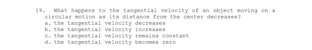 19. What happens to the tangential velocity of an object moving on a
circular motion as its distance from the center decreases?
a. the tangential velocity decreases
b. the tangential velocity increases
c. the tangential velocity remains constant
d. the tangential velocity becomes zero