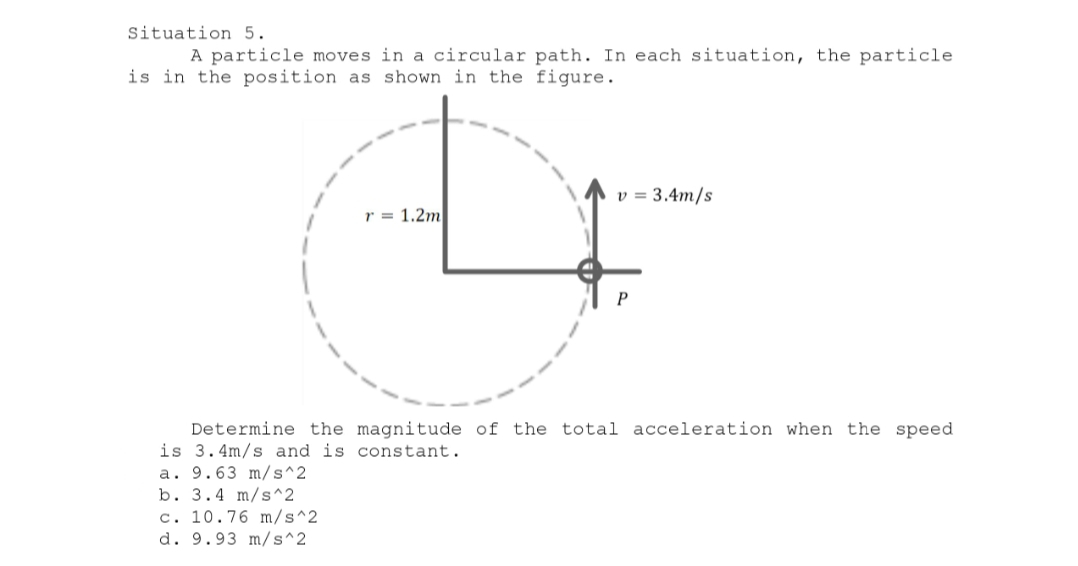 Situation 5.
A particle moves in a circular path. In each situation, the particle
is in the position as shown in the figure.
v = 3.4m/s
r = 1.2m
P
Determine the magnitude of the total acceleration when the speed
is 3.4m/s and is constant.
a. 9.63 m/s^2
b. 3.4 m/s^2
c. 10.76 m/s^2
d. 9.93 m/s^2