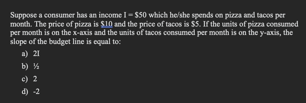 Suppose a consumer has an income I = $50 which he/she spends on pizza and tacos per
month. The price of pizza is $10 and the price of tacos is $5. If the units of pizza consumed
per month is on the x-axis and the units of tacos consumed per month is on the y-axis, the
slope of the budget line is equal to:
a) 21
b) ½
c) 2
d) -2