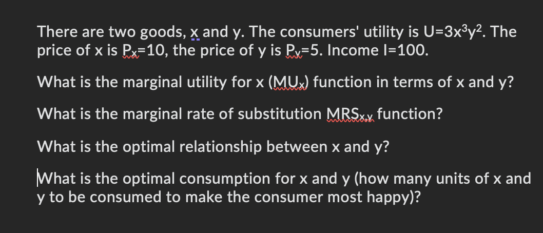 There are two goods, x and y. The consumers' utility is U=3x3y². The
price of x is Px=10, the price of y is P=5. Income |=100.
What is the marginal utility for x (MUX) function in terms of x and y?
What is the marginal rate of substitution MRS. function?
What is the optimal relationship between x and y?
What is the optimal consumption for x and y (how many units of x and
y to be consumed to make the consumer most happy)?