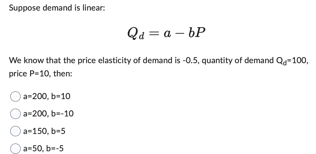 Suppose demand is linear:
Qd=a-bP
We know that the price elasticity of demand is -0.5, quantity of demand Qd=100,
price P=10, then:
a=200,b=10
a=200, b=-10
a=150, b=5
a=50, b=-5