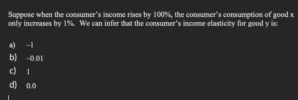 Suppose when the consumer's income rises by 100%, the consumer's consumption of good x
only increases by 1%. We can infer that the consumer's income elasticity for good y is:
|
a) −1
b) -0.01
c) 1
d)
0.0