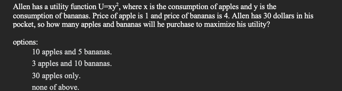 Allen has a utility function U=xy², where x is the consumption of apples and y is the
consumption of bananas. Price of apple is 1 and price of bananas is 4. Allen has 30 dollars in his
pocket, so how many apples and bananas will he purchase to maximize his utility?
options:
10 apples and 5 bananas.
3 apples and 10 bananas.
30 apples only.
none of above.