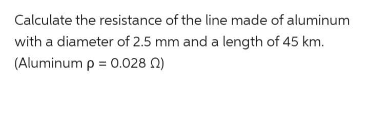 Calculate the resistance of the line made of aluminum
with a diameter of 2.5 mm and a length of 45 km.
(Aluminum p = 0.028 )