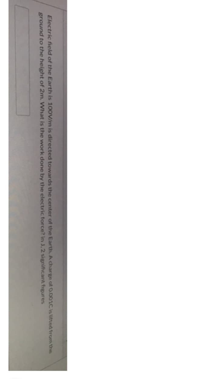 Electric field of the Earth is 100V/m is directed towards the center of the Earth. A charge of 0.001C is lifted from the
ground to the height of 2m. What is the work done by the electric force? in J. 2 significant figures