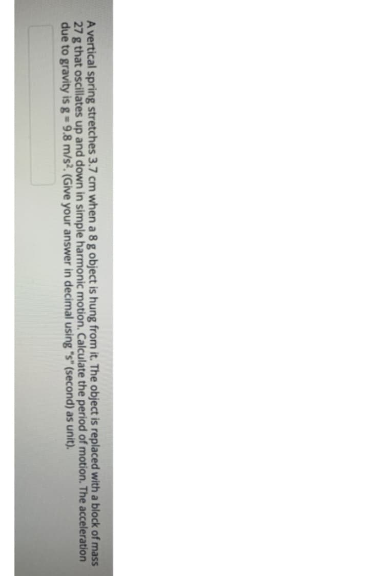 A vertical spring stretches 3.7 cm when a 8 g object is hung from it. The object is replaced with a block of mass
27 g that oscillates up and down in simple harmonic motion. Calculate the period of motion. The acceleration
due to gravity is g = 9.8 m/s2. (Give your answer in decimal using "s" (second) as unit).