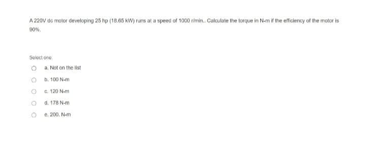 A 220V de motor developing 25 hp (18.65 kW) runs at a speed of 1000 r/min.. Calculate the torque in N-m if the efficiency of the motor is
90%.
Select one:
a. Not on the list
b. 100 N-m
c. 120 N-m
d.
178 N-m
e. 200. N-m