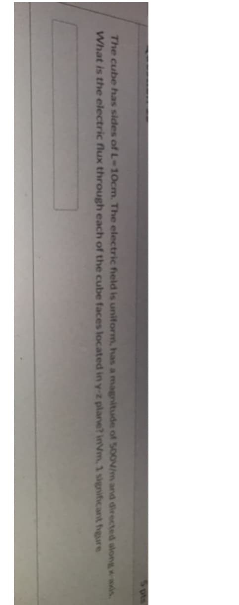 The cube has sides of L-10cm. The electric field is uniform, has a magnitude of 500V/m and directed along x-axis.
What is the electric flux through each of the cube faces located in y-z plane? inVm, 1 significant figure