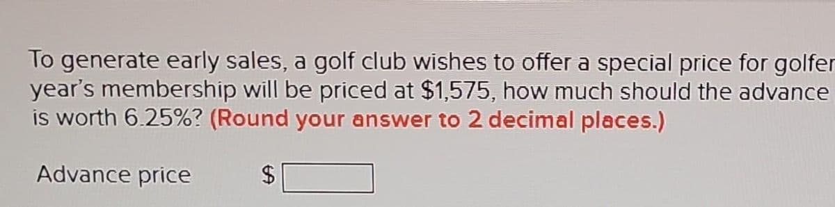 To generate early sales, a golf club wishes to offer a special price for golfer
year's membership will be priced at $1,575, how much should the advance
is worth 6.25%? (Round your answer to 2 decimal places.)
Advance price
$