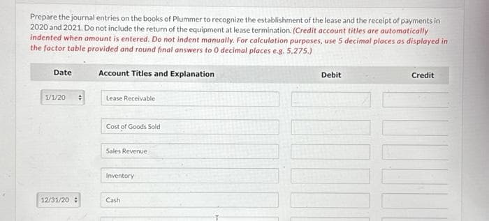 Prepare the journal entries on the books of Plummer to recognize the establishment of the lease and the receipt of payments in
2020 and 2021. Do not include the return of the equipment at lease termination. (Credit account titles are automatically
indented when amount is entered. Do not indent manually. For calculation purposes, use 5 decimal places as displayed in
the factor table provided and round final answers to 0 decimal places e.g. 5,275.)
Account Titles and Explanation
Date
1/1/20
12/31/20
Lease Receivable
Cost of Goods Sold
Sales Revenue
Inventory
Cash
Debit
Credit