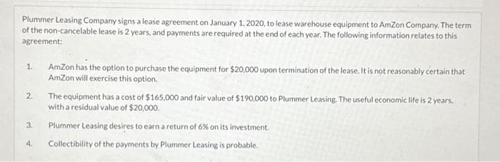Plummer Leasing Company signs a lease agreement on January 1, 2020, to lease warehouse equipment to AmZon Company. The term
of the non-cancelable lease is 2 years, and payments are required at the end of each year. The following information relates to this
agreement:
1.
2.
3.
4.
AmZon has the option to purchase the equipment for $20,000 upon termination of the lease. It is not reasonably certain that
AmZon will exercise this option.
The equipment has a cost of $165,000 and fair value of $190,000 to Plummer Leasing. The useful economic life is 2 years,
with a residual value of $20,000.
Plummer Leasing desires to earn a return of 6% on its investment.
Collectibility of the payments by Plummer Leasing is probable.