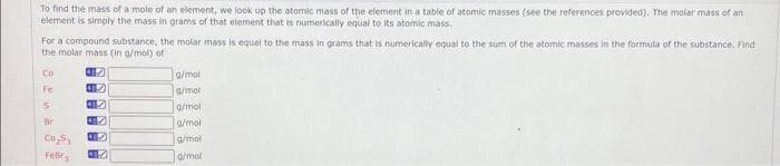 To find the mass of a mole of an element, we look up the atomic mass of the element in a table of atomic masses (see the references provided). The molar mass of an
element is simply the mass in grams of that element that is numerically equal to its atomic mass.
For a compound substance, the molar mass is equal to the mass in grams that is numerically equal to the sum of the atomic masses in the formula of the substance. Find
the molar mass (in g/mol) of
Co
Fe
5
Co₂5₂
Febr
45
45
42
42
47
g/mol
a/mot
g/mol
g/mol
g/mol
a/mol