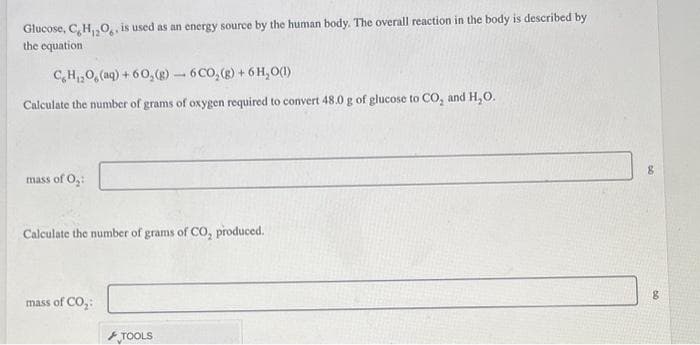 Glucose, C, H,₂O, is used as an energy source by the human body. The overall reaction in the body is described by
the equation
C H,,O, (aq) +60,(g) — 6 CO, (g) + 6H,O(1)
Calculate the number of grams of oxygen required to convert 48.0 g of glucose to CO, and H₂O.
mass of O₂:
Calculate the number of grams of CO₂ produced.
mass of CO₂:
TOOLS
8
DO