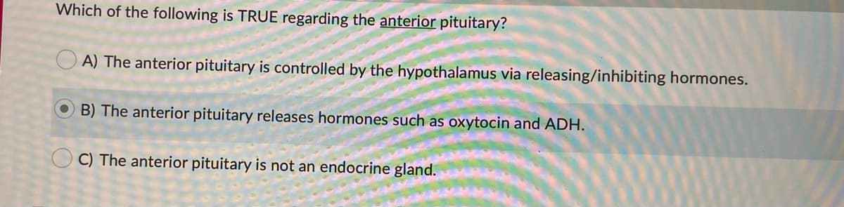 Which of the following is TRUE regarding the anterior pituitary?
A) The anterior pituitary is controlled by the hypothalamus via releasing/inhibiting hormones.
O B) The anterior pituitary releases hormones such as oxytocin and ADH.
O C) The anterior pituitary is not an endocrine gland.
