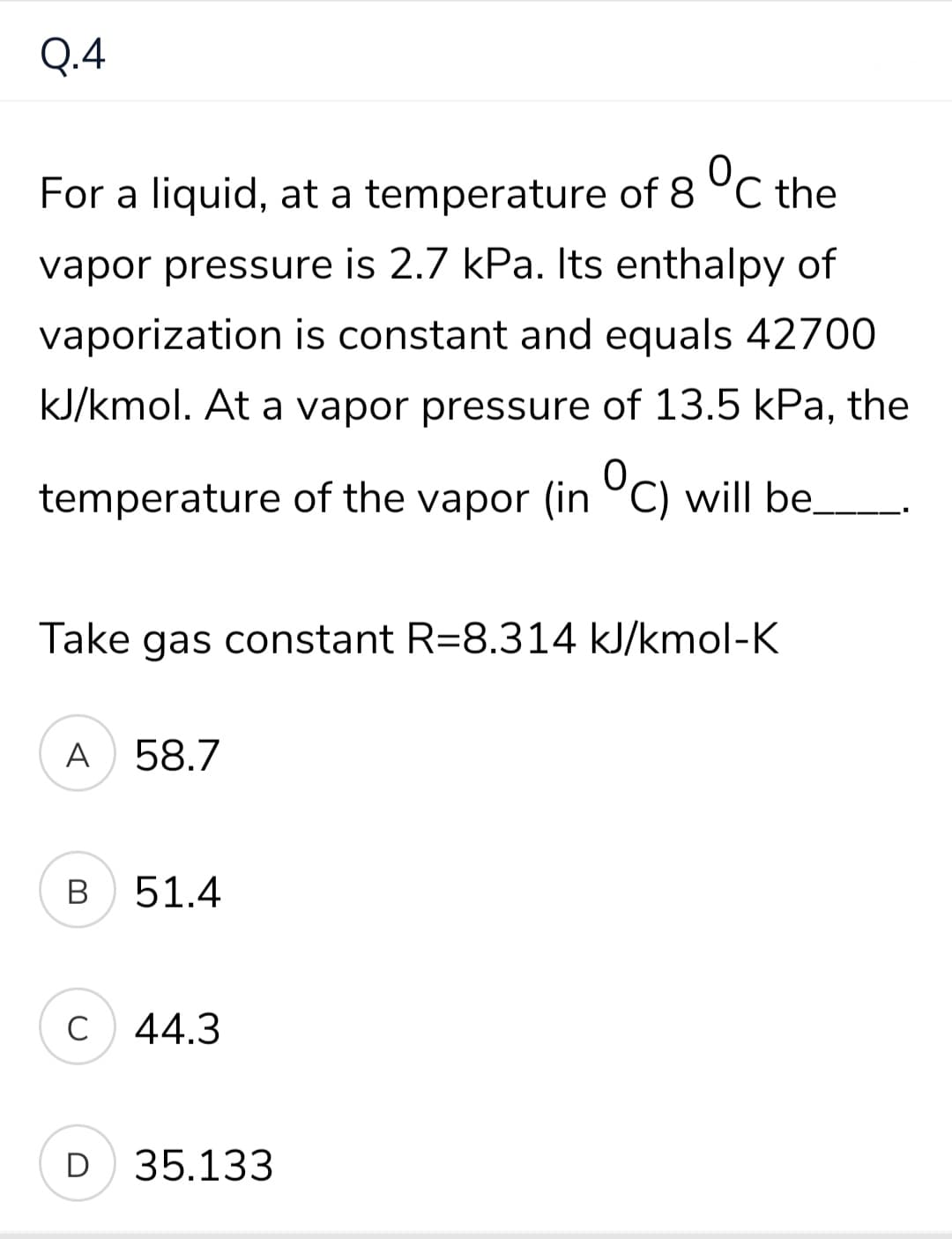 Q.4
For a liquid, at a temperature of 8 °C the
vapor pressure is 2.7 kPa. Its enthalpy of
vaporization is constant and equals 42700
kJ/kmol. At a vapor pressure of 13.5 kPa, the
0,
temperature of the vapor (in °C) will be.
Take gas constant R=8.314 kJ/kmol-K
A 58.7
B
51.4
C
44.3
D 35.133
