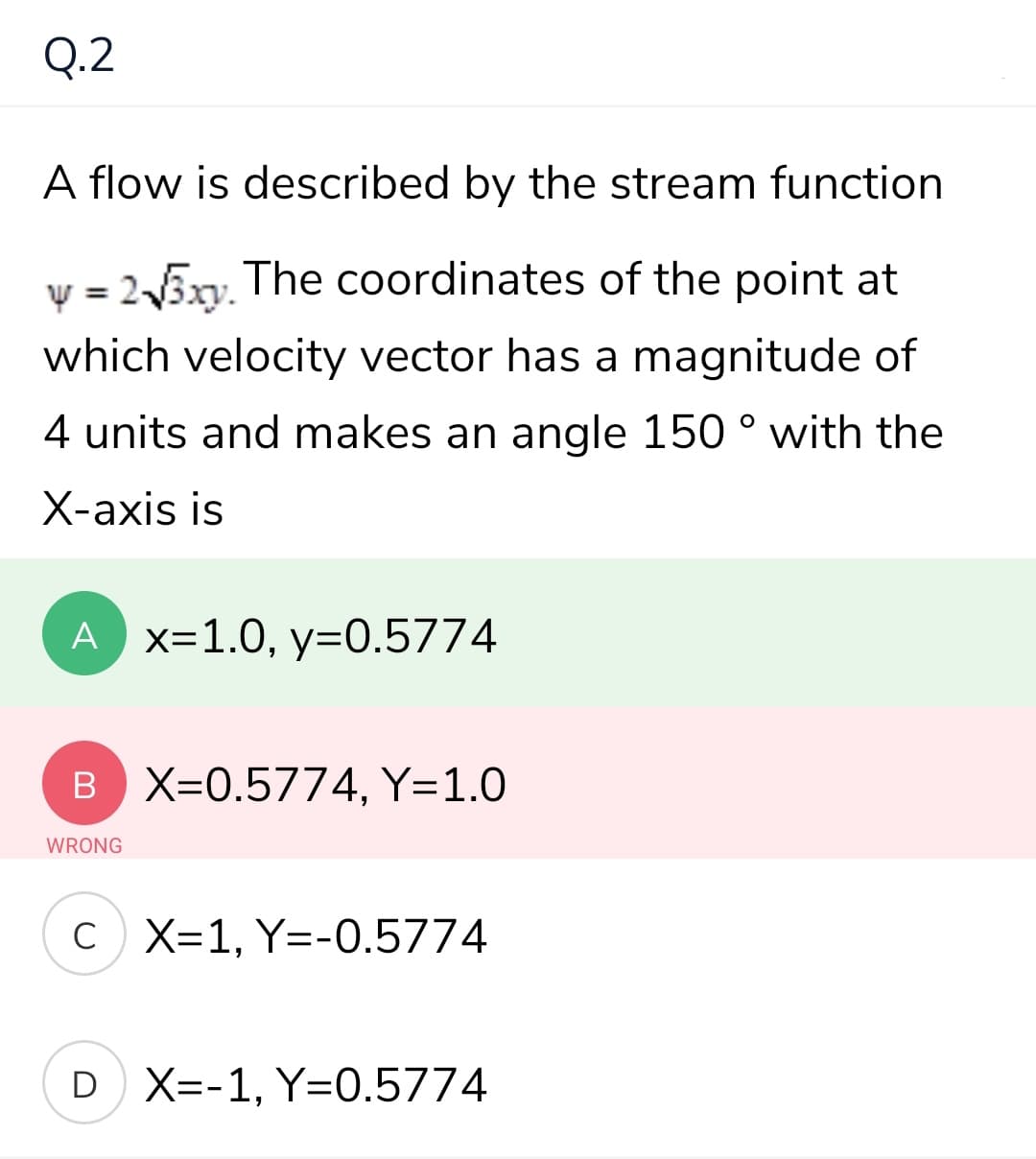 Q.2
A flow is described by the stream function
v = 25xv, The coordinates of the point at
which velocity vector has a magnitude of
4 units and makes an angle 150 ° with the
X-axis is
A x=1.0, y=0.5774
B X=0.5774, Y=1.0
WRONG
C X=1, Y=-0.5774
D X=-1, Y=0.5774
