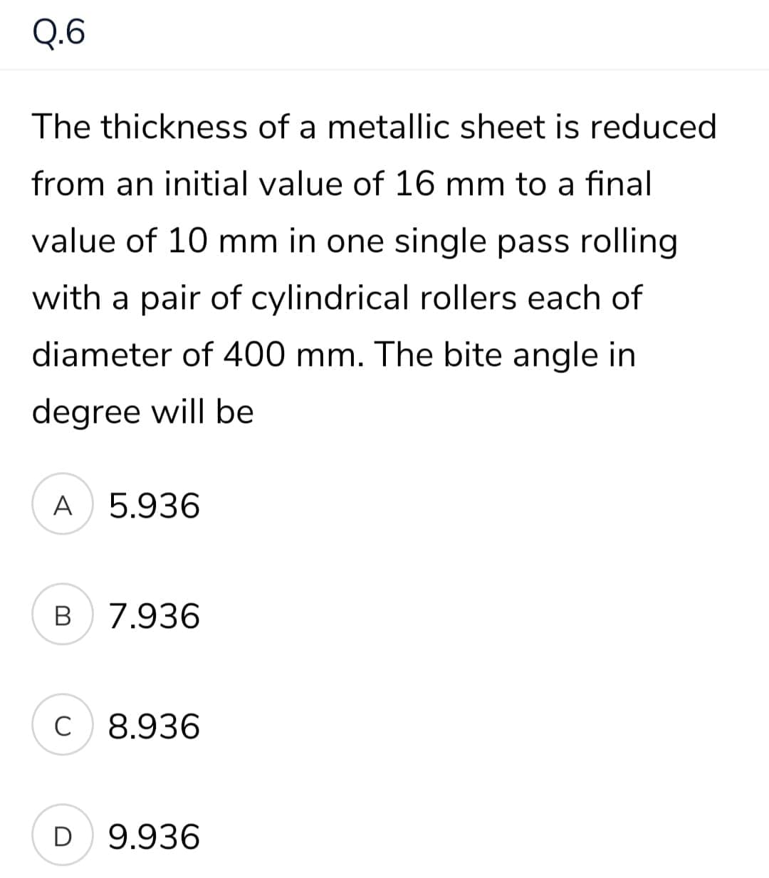 Q.6
The thickness of a metallic sheet is reduced
from an initial value of 16 mm to a final
value of 10 mm in one single pass rolling
with a pair of cylindrical rollers each of
diameter of 400 mm. The bite angle in
degree will be
A
5.936
В
7.936
C
8.936
D
9.936
