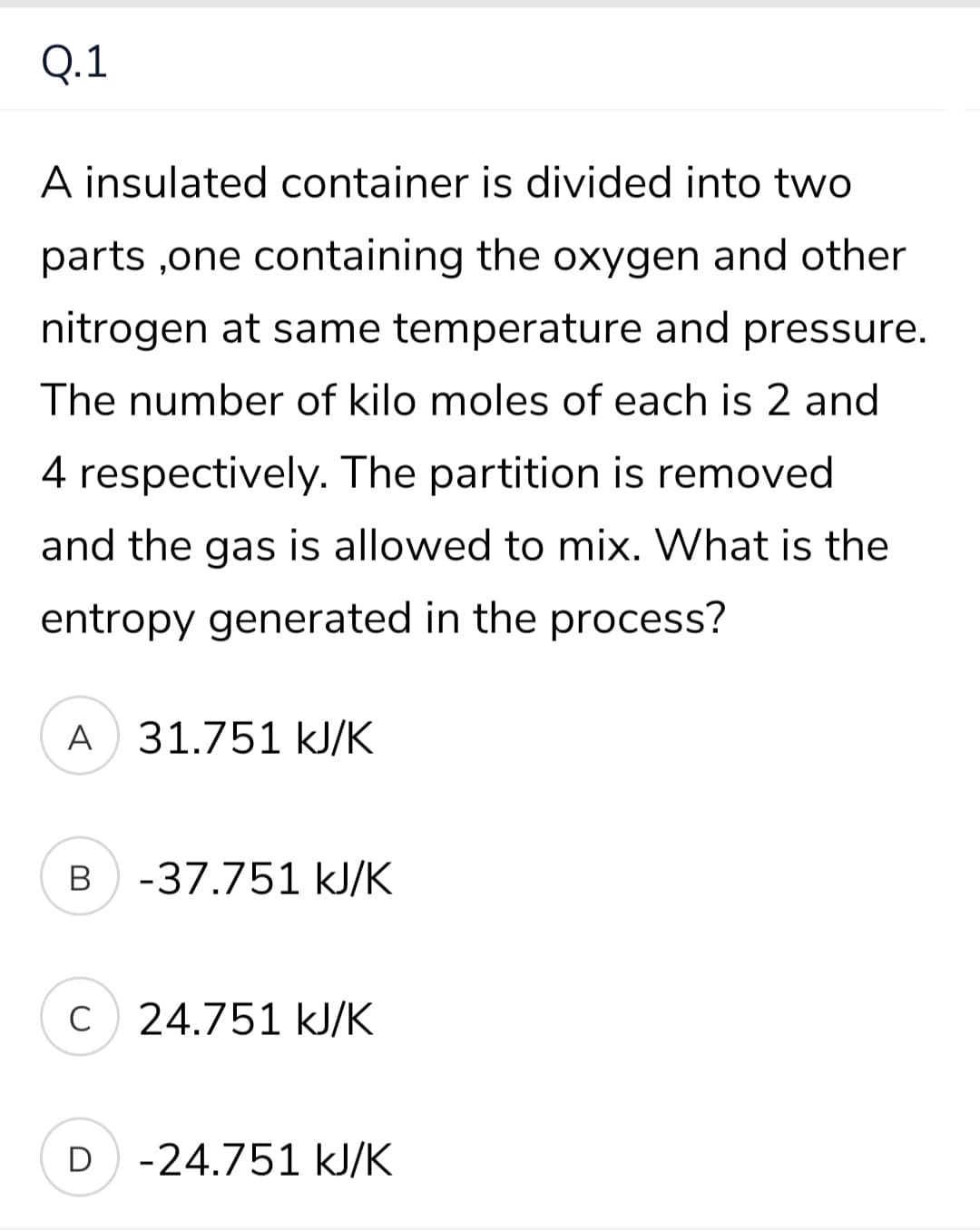 Q.1
A insulated container is divided into two
parts ,one containing the oxygen and other
nitrogen at same temperature and pressure.
The number of kilo moles of each is 2 and
4 respectively. The partition is removed
and the gas is allowed to mix. What is the
entropy generated in the process?
A
31.751 kJ/K
В
-37.751 kJ/K
C
C 24.751 kJ/K
D -24.751 kJ/K
