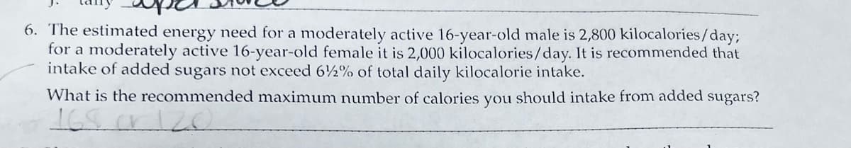 6. The estimated energy need for a moderately active 16-year-old male is 2,800 kilocalories/day;
for a moderately active 16-year-old female it is 2,000 kilocalories/day. It is recommended that
intake of added sugars not exceed 62% of total daily kilocalorie intake.
What is the recommended maximum number of calories you should intake from added sugars?
