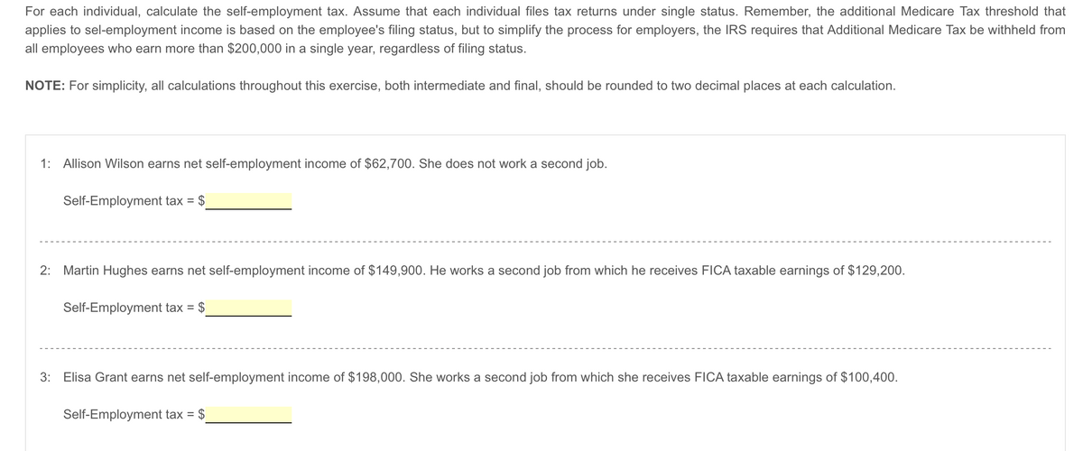 For each individual, calculate the self-employment tax. Assume that each individual files tax returns under single status. Remember, the additional Medicare Tax threshold that
applies to sel-employment income is based on the employee's filing status, but to simplify the process for employers, the IRS requires that Additional Medicare Tax be withheld from
all employees who earn more than $200,000 in a single year, regardless of filing status.
NOTE: For simplicity, all calculations throughout this exercise, both intermediate and final, should be rounded to two decimal places at each calculation.
1: Allison Wilson earns net self-employment income of $62,700. She does not work a second job.
Self-Employment tax =
2: Martin Hughes earns net self-employment income of $149,900. He works a second job from which he receives FICA taxable earnings of $129,200.
Self-Employment tax = $
3:
Elisa Grant earns net self-employment income of $198,000. She works a second job from which she receives FICA taxable earnings of $100,400.
Self-Employment tax = = $