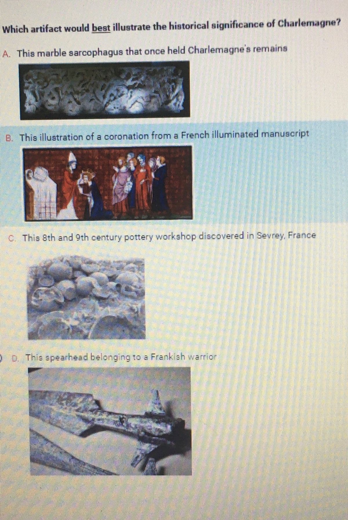 Which artifact would best illustrate the historical significance of Charlemagne?
A. This marble sarcophagus that once held Charlemagne's remains
B. This illustration of a coronation from a French illuminated manuscript
C. This 8th and 9th century pottery workshop discovered in Sevrey, France
€
14
0 D. This spearhead belonging to a Frankish warrior
17
w