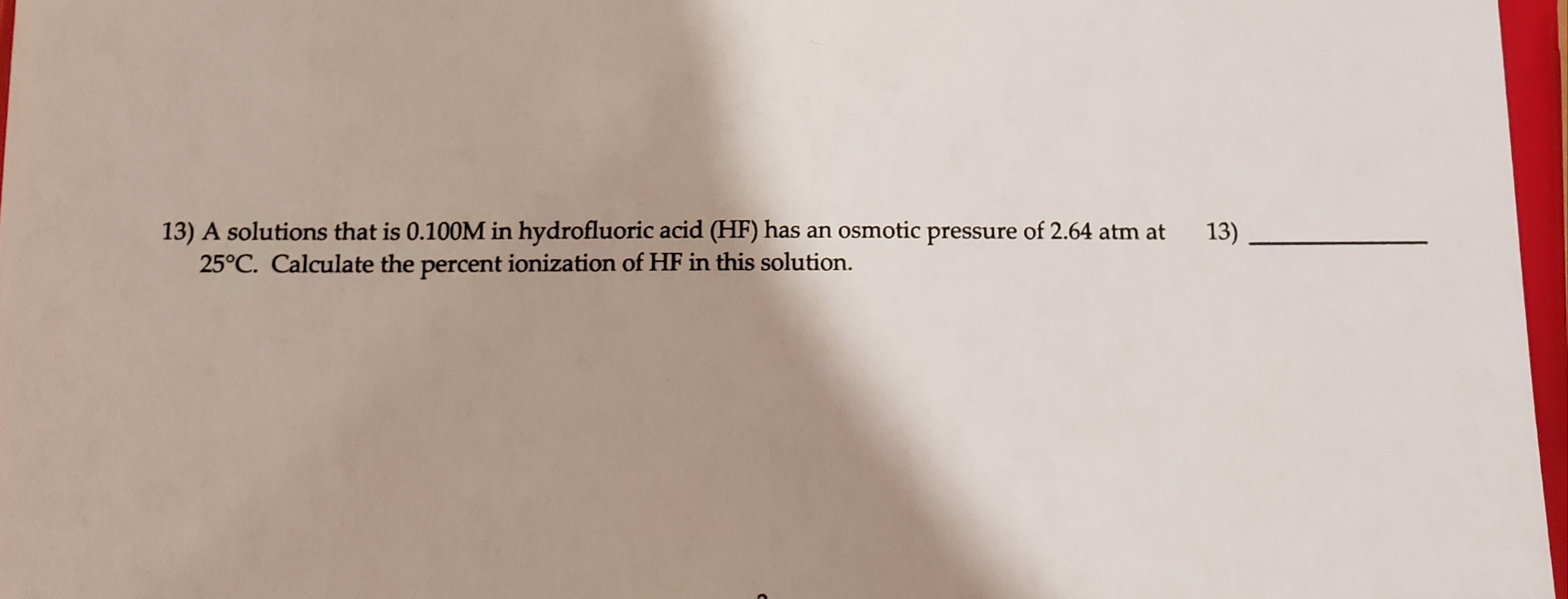 13) A solutions that is 0.100M in hydrofluoric acid (HF) has an osmotic pressure of 2.64 atm at
25°C. Calculate the percent ionization of HF in this solution.
13)
