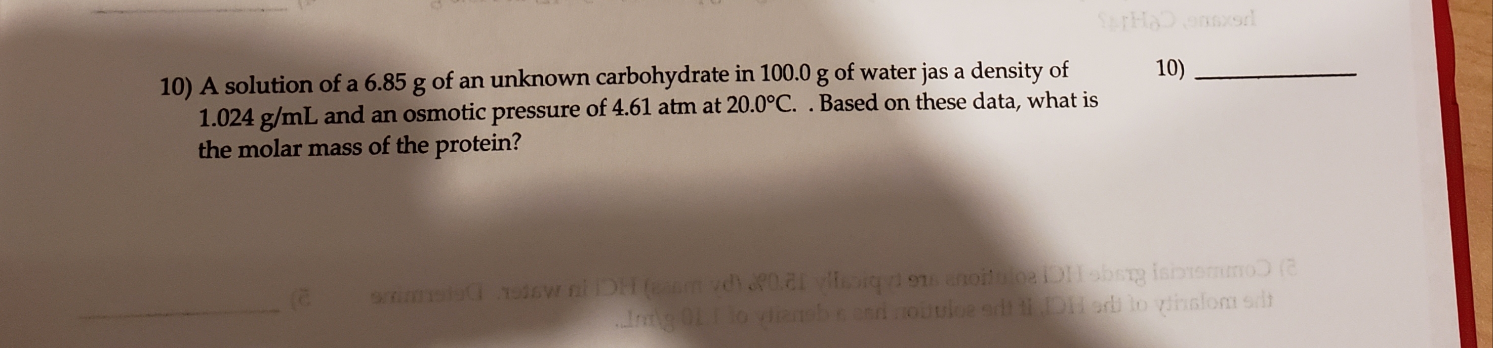 onsord
10) A solution of a 6.85 g of an unknown carbohydrate in 100.0 g of water jas a density of
1.024 g/mL and an osmotic pressure of 4.61 atm at 20.0°C. . Based on these data, what is
the molar mass of the protein?
10)
sw niDH(m vdi0. veoiq 9 enoilloDobsrg isbemno (
I 0Llo vianebeedouuloe adt Derb to vinslom sdlt
mels
