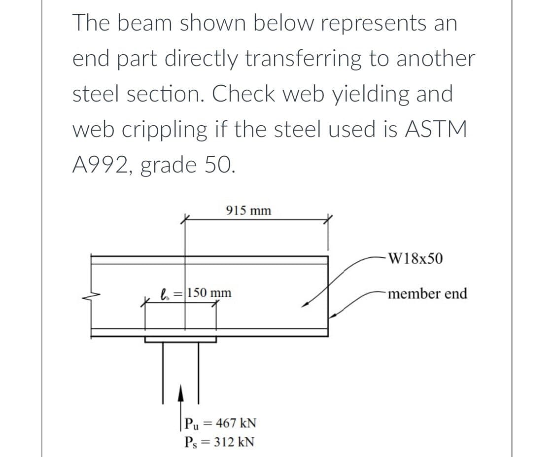The beam shown below represents an
end part directly transferring to another
steel section. Check web yielding and
web crippling if the steel used is ASTM
A992, grade 50.
915 mm
-W18x50
bo = 150 mm
member end
TT
Pu=467 kN
Ps= 312 kN