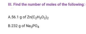 III. Find the number of moles of the following:
A.56.1 g of Zn(C₂H302)2
B.232 g of Na3PO4